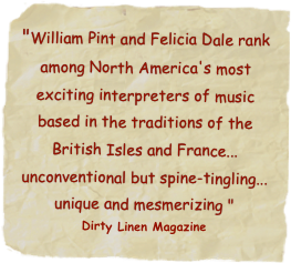 "William Pint and Felicia Dale rank among North America's most exciting interpreters of music based in the traditions of the British Isles and France... unconventional but spine-tingling... unique and mesmerizing "
Dirty Linen Magazine